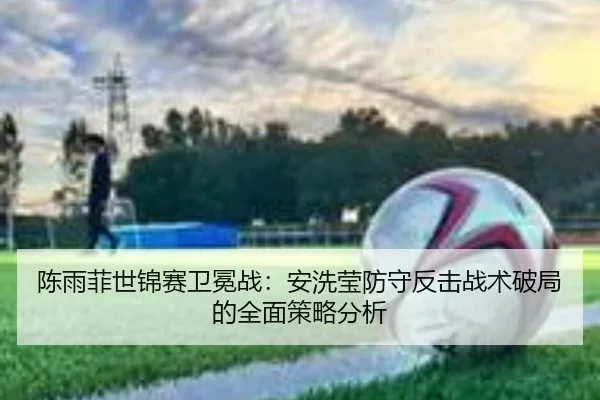 陈雨菲世锦赛卫冕战：安洗莹防守反击战术破局的全面策略分析