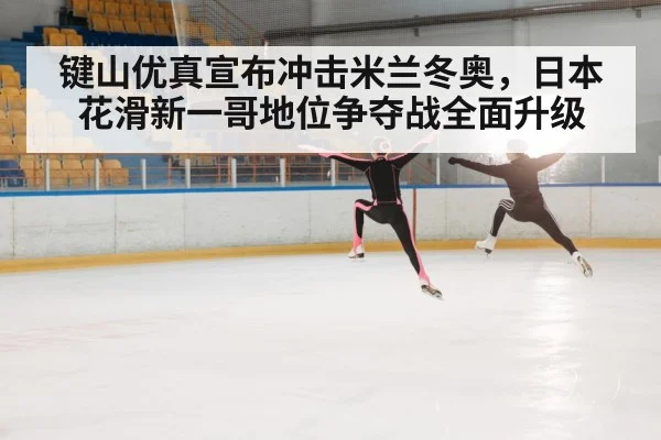 键山优真宣布冲击米兰冬奥，日本花滑新一哥地位争夺战全面升级